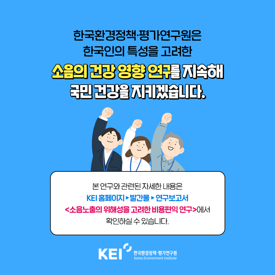 한국환경정책·평가연구원은 한국인의 특성을 고려한 소음의 건강 영향 연구를 지속해 국민 건강을 지키겠습니다. 본 연구와 관련된 자세한 내용은 KEI홈페이지  /> 발간문 > 연구보고서 <소음노출의 위해성을 고려한 비용편익 연구>에서 확인하실 수 있습니다. KEI 한국환경정책·평가연구원