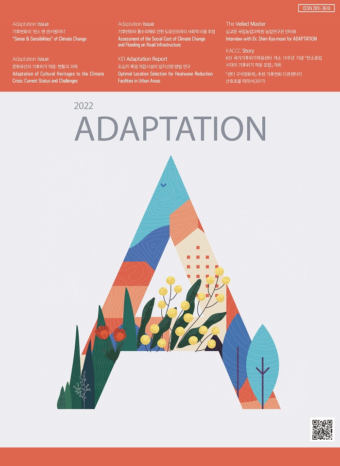 ISSN 2951-3618 / Adaptation Issue - 기후변화의 센스 앤 센서빌리티 「Sense & Sensibilities」 of Climate Change / Adaptation Issue - 문화유산의 기후위기 적응 현황과 과제 Adaptation of Cultural Heritages to the Climate Crisis: Current Status and Challenges / Adaptation Issue - 기후변화와 홍수피해로 인한 도로인프라의 사회적 비용 추정 Assessment of the Social Cost of Climate Change and Flooding on Road Infrastructure / KEI Adaptation Report - 도심지 폭염 저감시설의 입지선정 방법 연구 Optimal Location Selection for Heatwave Reduction. Facilities in Urban Areas / The Veiled Master - 심교문 국립농업과학원 농업연구관 인터뷰 Interview with Dr. Shim Kyo-moon for ADAPTATION / KACCC Story - KEI 국가기후위기적응센터 개소 13주년 기념 「탄소중립 시대의 기후위기 적응 포럼」 개최 , 「센터 구석영화제」 추천 기후변화 다큐멘터리 산호초를 따라서(2017) / 2022 ADAPTATION