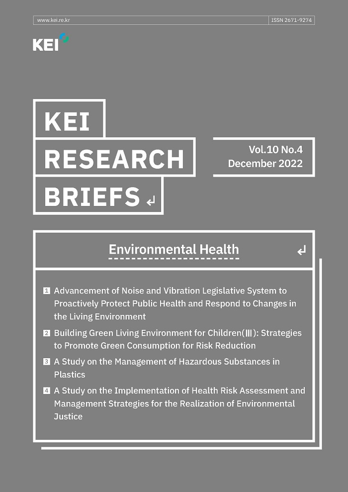 www.kei.re.kr / ISSN 2671-9274 / ΚΕΙ / ΚΕΙ RESEARCH BRIEFS / Vol.10 No.4 December 2022 / Environmental Health / 1. Advancement of Noise and Vibration Legislative System to Proactively Protect Public Health and Respond to Changes in the Living Environment / 2. Building Green Living Environment for Children(III): Strategies to Promote Green Consumption for Risk Reduction / 3. A Study on the Management of Hazardous Substances in
Plastics / 4. A Study on the Implementation of Health Risk Assessment and Management Strategies for the Realization of Environmental Justice
