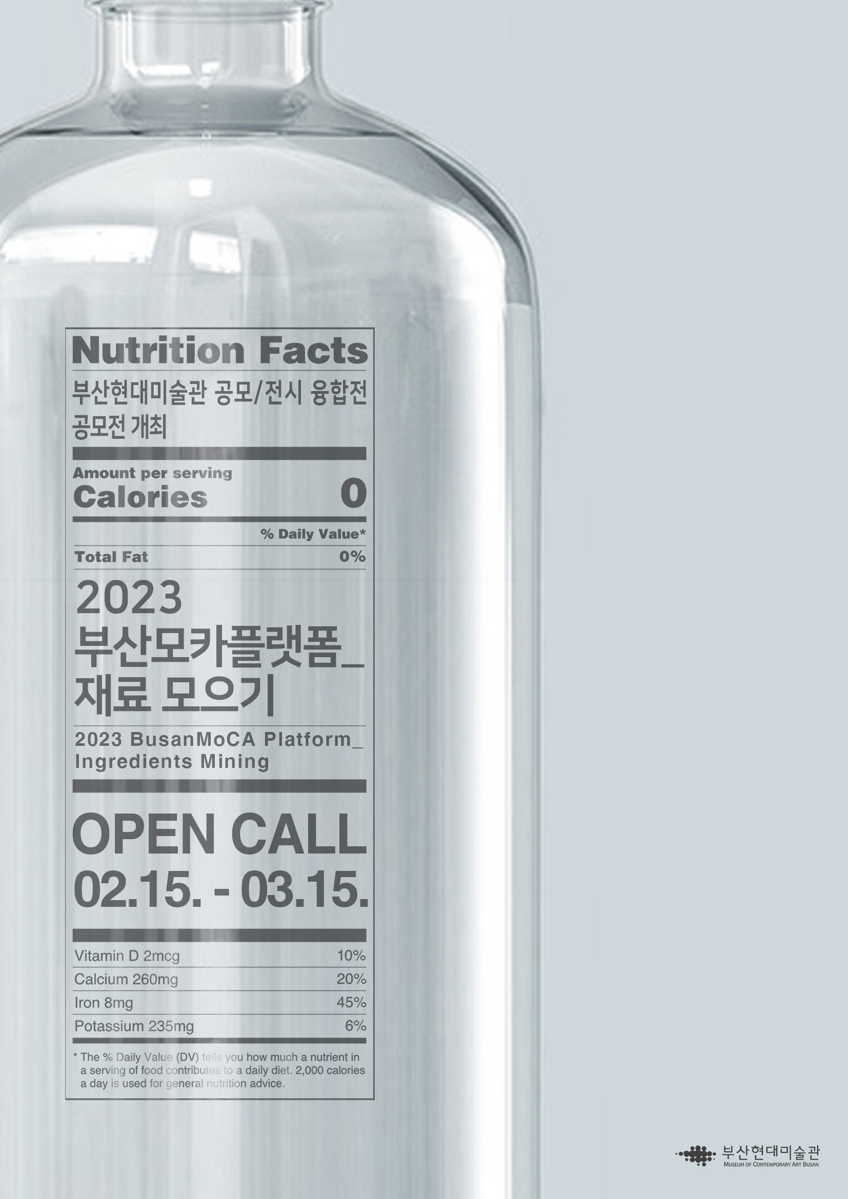Nutrition Facts 부산현대미술관 공모/전시 융합전 공모전 개최 / Amount per serving Calories 0 / % Daily Value* / Total Fat 0% / 2023 부산모카플랫폼_재료 모으기 / 2023 BusanMoCA Platform_Ingredients Mining / OPEN CALL 02.15. -03.15. / Vitamin D 2mcg 10%, Calcium 260mg 20%, Iron 8mg 45%, Potassium 235mg 6% / * The % Daily Value(DV) tells you how much a nutrient in a serving of food contributes to daily diet. 2,000 calories a day is uesd for general nutrition advice.